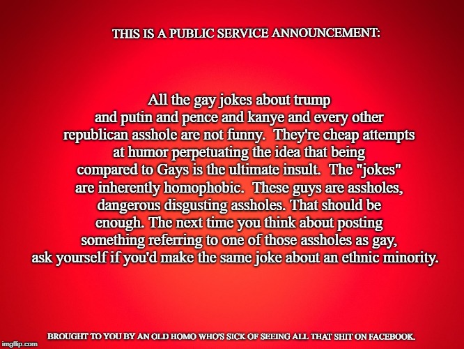 Red Background | THIS IS A PUBLIC SERVICE ANNOUNCEMENT:; All the gay jokes about trump and putin and pence and kanye and every other republican asshole are not funny.  They're cheap attempts at humor perpetuating the idea that being compared to Gays is the ultimate insult.  The "jokes" are inherently homophobic.  These guys are assholes, dangerous disgusting assholes. That should be enough. The next time you think about posting something referring to one of those assholes as gay, ask yourself if you'd make the same joke about an ethnic minority. BROUGHT TO YOU BY AN OLD HOMO WHO'S SICK OF SEEING ALL THAT SHIT ON FACEBOOK. | image tagged in red background | made w/ Imgflip meme maker