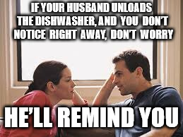 husband wife | IF YOUR HUSBAND UNLOADS THE DISHWASHER, AND  YOU  DON’T  NOTICE  RIGHT  AWAY,  DON’T  WORRY; HE’LL REMIND YOU | image tagged in husband wife | made w/ Imgflip meme maker