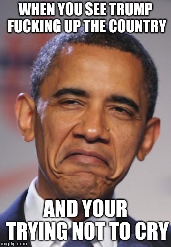 obamas funny face | WHEN YOU SEE TRUMP FUCKING UP THE COUNTRY; AND YOUR TRYING NOT TO CRY | image tagged in obamas funny face | made w/ Imgflip meme maker