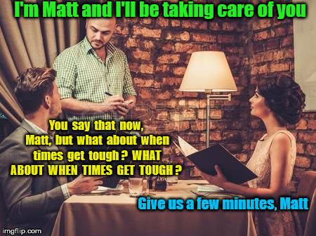 Some tips are harder to earn than others | I'm Matt and I'll be taking care of you; You  say  that  now,  Matt,  but  what  about  when  times  get  tough ?  WHAT  ABOUT  WHEN  TIMES  GET  TOUGH ? Give us a few minutes, Matt | image tagged in waiter and couple | made w/ Imgflip meme maker
