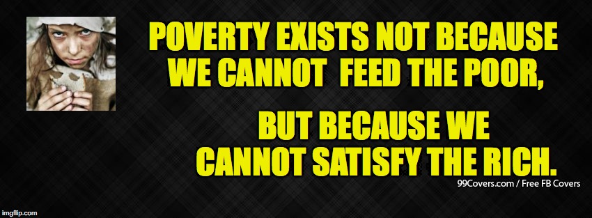 poverty, because we can't satisfy the rich. | POVERTY EXISTS NOT BECAUSE WE CANNOT  FEED THE POOR, BUT BECAUSE WE CANNOT SATISFY THE RICH. | image tagged in blank facebook cover photo,poverty | made w/ Imgflip meme maker