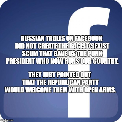 facebook | RUSSIAN TROLLS ON FACEBOOK DID NOT CREATE THE RACIST/SEXIST SCUM THAT GAVE US THE PUNK PRESIDENT WHO NOW RUNS OUR COUNTRY. THEY JUST POINTED OUT THAT THE REPUBLICAN PARTY WOULD WELCOME THEM WITH OPEN ARMS. | image tagged in facebook | made w/ Imgflip meme maker