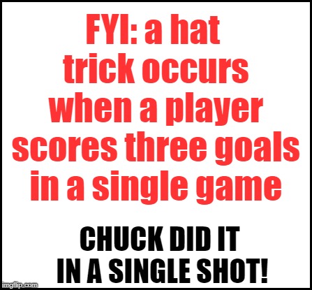 blank | FYI: a hat trick occurs when a player scores three goals in a single game CHUCK DID IT IN A SINGLE SHOT! | image tagged in blank | made w/ Imgflip meme maker