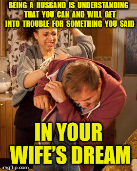 Her Dream Man | BEING  A  HUSBAND  IS  UNDERSTANDING  THAT  YOU  CAN  AND  WILL  GET  INTO  TROUBLE  FOR  SOMETHING  YOU  SAID; IN YOUR WIFE’S DREAM | image tagged in battered husband | made w/ Imgflip meme maker