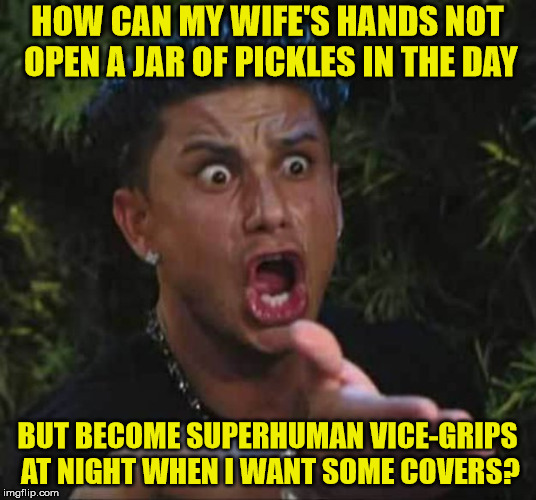 Another of life's mysteries | HOW CAN MY WIFE'S HANDS NOT OPEN A JAR OF PICKLES IN THE DAY; BUT BECOME SUPERHUMAN VICE-GRIPS AT NIGHT WHEN I WANT SOME COVERS? | image tagged in marriage | made w/ Imgflip meme maker