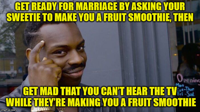 I guess that would work | GET READY FOR MARRIAGE BY ASKING YOUR SWEETIE TO MAKE YOU A FRUIT SMOOTHIE, THEN; GET MAD THAT YOU CAN’T HEAR THE TV WHILE THEY’RE MAKING YOU A FRUIT SMOOTHIE | image tagged in memes,roll safe think about it | made w/ Imgflip meme maker