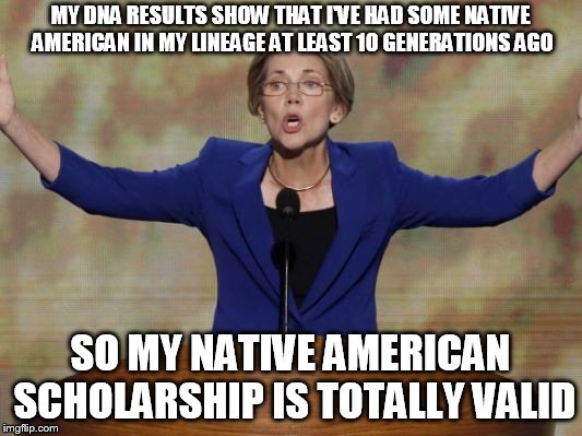 Elizabeth Warren | MY DNA RESULTS SHOW THAT I'VE HAD SOME NATIVE AMERICAN IN MY LINEAGE AT LEAST 10 GENERATIONS AGO; SO MY NATIVE AMERICAN SCHOLARSHIP IS TOTALLY VALID | image tagged in elizabeth warren | made w/ Imgflip meme maker