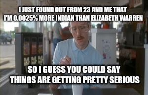 Move over Elizabeth Warren! |  I JUST FOUND OUT FROM 23 AND ME THAT I'M 0.0025% MORE INDIAN THAN ELIZABETH WARREN; SO I GUESS YOU COULD SAY THINGS ARE GETTING PRETTY SERIOUS | image tagged in memes,so i guess you can say things are getting pretty serious | made w/ Imgflip meme maker