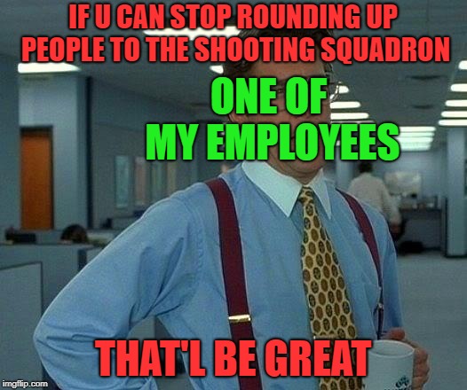 fire squadron | IF U CAN STOP ROUNDING UP PEOPLE TO THE SHOOTING SQUADRON; ONE OF MY EMPLOYEES; THAT'L BE GREAT | image tagged in memes,that would be great | made w/ Imgflip meme maker