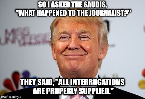 Donald trump approves | SO I ASKED THE SAUDIS, "WHAT HAPPENED TO THE JOURNALIST?"; THEY SAID, "ALL INTERROGATIONS ARE PROPERLY SUPPLIED." | image tagged in donald trump approves | made w/ Imgflip meme maker