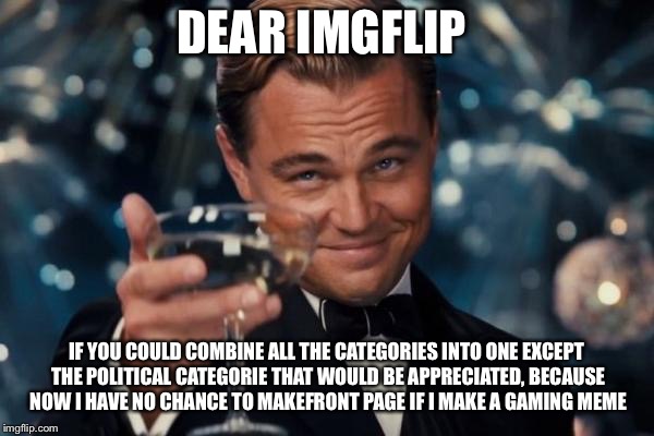 Leonardo Dicaprio Cheers Meme | DEAR IMGFLIP; IF YOU COULD COMBINE ALL THE CATEGORIES INTO ONE EXCEPT THE POLITICAL CATEGORIE THAT WOULD BE APPRECIATED, BECAUSE NOW I HAVE NO CHANCE TO MAKEFRONT PAGE IF I MAKE A GAMING MEME | image tagged in memes,leonardo dicaprio cheers | made w/ Imgflip meme maker