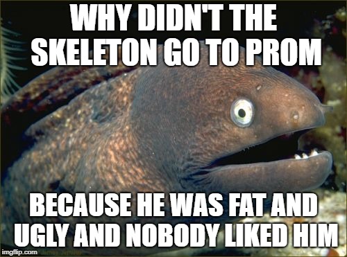 Bad Joke Eel | WHY DIDN'T THE SKELETON GO TO PROM; BECAUSE HE WAS FAT AND UGLY AND NOBODY LIKED HIM | image tagged in memes,bad joke eel | made w/ Imgflip meme maker