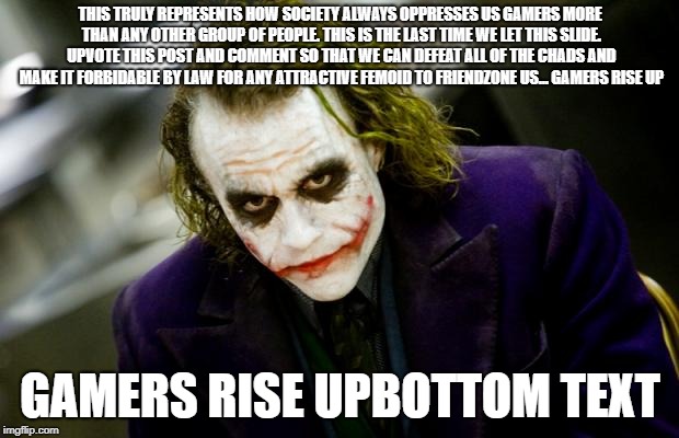 why so serious joker | THIS TRULY REPRESENTS HOW SOCIETY ALWAYS OPPRESSES US GAMERS MORE THAN ANY OTHER GROUP OF PEOPLE. THIS IS THE LAST TIME WE LET THIS SLIDE. U | image tagged in why so serious joker | made w/ Imgflip meme maker