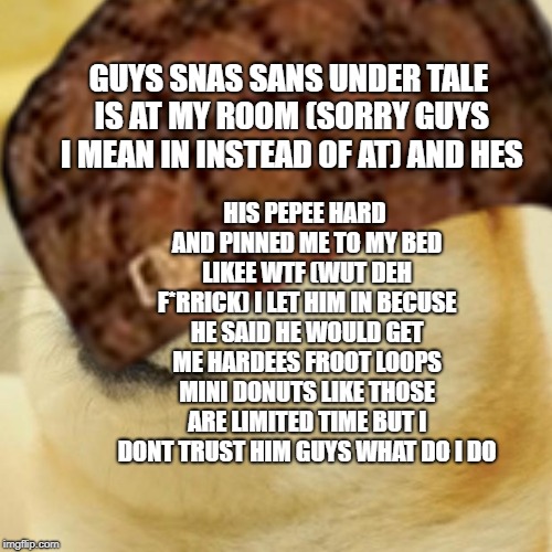 GUYS SNAS SANS UNDER TALE IS AT MY ROOM (SORRY GUYS I MEAN IN INSTEAD OF AT) AND HES; HIS PEPEE HARD AND PINNED ME TO MY BED LIKEE WTF (WUT DEH F*RRICK) I LET HIM IN BECUSE HE SAID HE WOULD GET ME HARDEES FROOT LOOPS MINI DONUTS LIKE THOSE ARE LIMITED TIME BUT I DONT TRUST HIM GUYS WHAT DO I DO | made w/ Imgflip meme maker