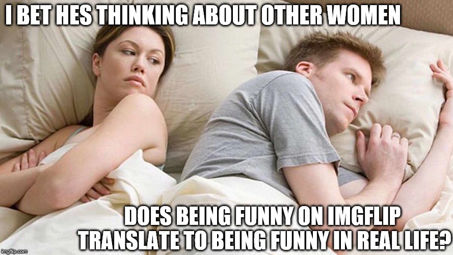 I'm curious | I BET HES THINKING ABOUT OTHER WOMEN; DOES BEING FUNNY ON IMGFLIP TRANSLATE TO BEING FUNNY IN REAL LIFE? | image tagged in i bet he's thinking about other women | made w/ Imgflip meme maker