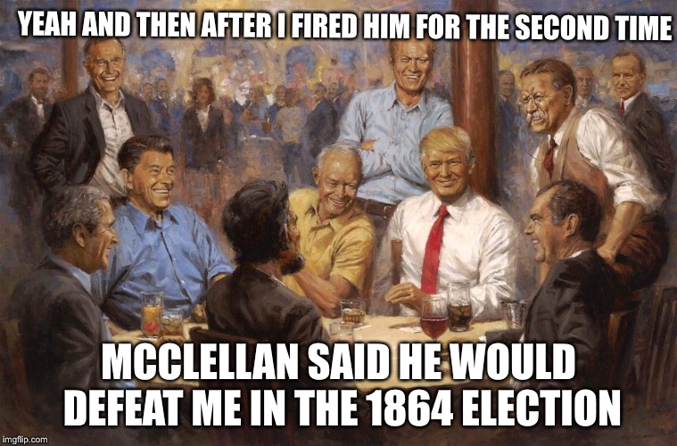 President Lincoln tells funny stories | YEAH AND THEN AFTER I FIRED HIM FOR THE SECOND TIME; MCCLELLAN SAID HE WOULD DEFEAT ME IN THE 1864 ELECTION | image tagged in republican presidents,abraham lincoln,republicans,civil war,memes | made w/ Imgflip meme maker