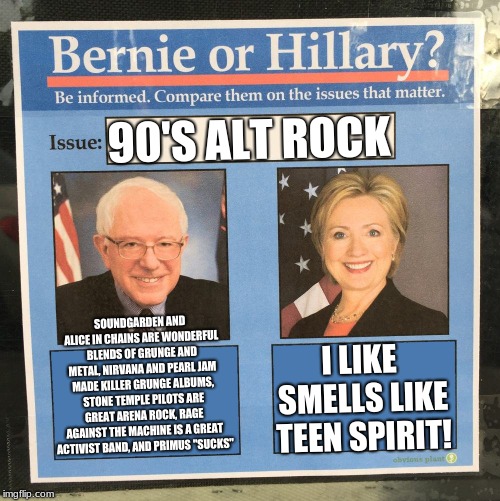 90's Alt Rock: A Debate! | 90'S ALT ROCK; SOUNDGARDEN AND ALICE IN CHAINS ARE WONDERFUL BLENDS OF GRUNGE AND METAL, NIRVANA AND PEARL JAM MADE KILLER GRUNGE ALBUMS, STONE TEMPLE PILOTS ARE GREAT ARENA ROCK, RAGE AGAINST THE MACHINE IS A GREAT ACTIVIST BAND, AND PRIMUS "SUCKS"; I LIKE SMELLS LIKE TEEN SPIRIT! | image tagged in bernie or hillary,music | made w/ Imgflip meme maker