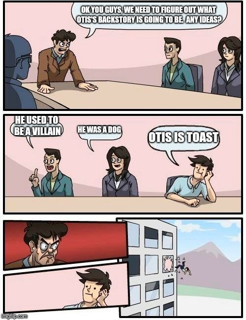 Boardroom Meeting Suggestion | OK YOU GUYS, WE NEED TO FIGURE OUT WHAT OTIS'S BACKSTORY IS GOING TO BE.  ANY IDEAS? HE USED TO BE A VILLAIN; HE WAS A DOG; OTIS IS TOAST | image tagged in memes,boardroom meeting suggestion | made w/ Imgflip meme maker