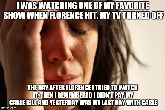 First World Problems Meme | I WAS WATCHING ONE OF MY FAVORITE SHOW WHEN FLORENCE HIT, MY TV TURNED OFF; THE DAY AFTER FLORENCE I TRIED TO WATCH IT, THEN I REMEMBERED I DIDN'T PAY MY CABLE BILL AND YESTERDAY WAS MY LAST DAY WITH CABLE | image tagged in memes,first world problems | made w/ Imgflip meme maker