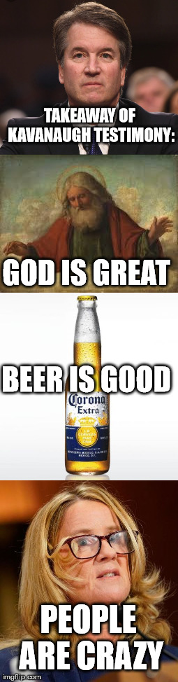 It's like a country song | TAKEAWAY OF KAVANAUGH TESTIMONY:; GOD IS GREAT; BEER IS GOOD; PEOPLE ARE CRAZY | image tagged in billy currington,brett kavanaugh,god,beer,christine blasey ford,country music | made w/ Imgflip meme maker