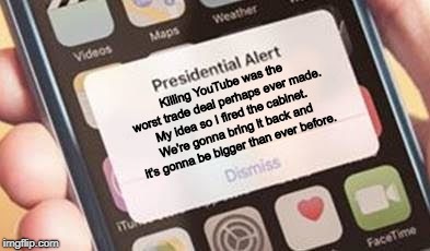 Presidential Alert | Killing YouTube was the worst trade deal perhaps ever made. My idea so I fired the cabinet. We're gonna bring it back and it's gonna be bigger than ever before. | image tagged in presidential alert | made w/ Imgflip meme maker