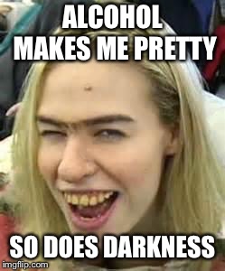 ugly girl | ALCOHOL MAKES ME PRETTY SO DOES DARKNESS | image tagged in ugly girl | made w/ Imgflip meme maker