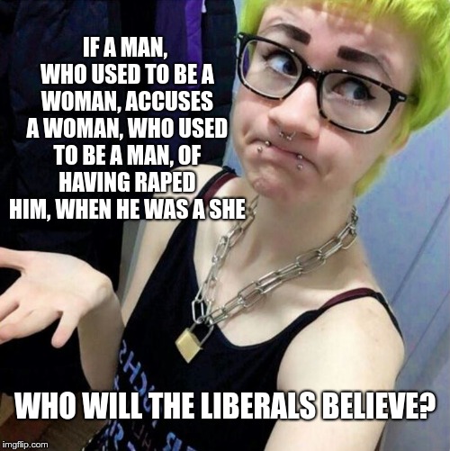Who will the liberal believe? | IF A MAN, WHO USED TO BE A WOMAN, ACCUSES A WOMAN, WHO USED TO BE A MAN, OF HAVING RAPED HIM, WHEN HE WAS A SHE; WHO WILL THE LIBERALS BELIEVE? | image tagged in clueless liberal | made w/ Imgflip meme maker