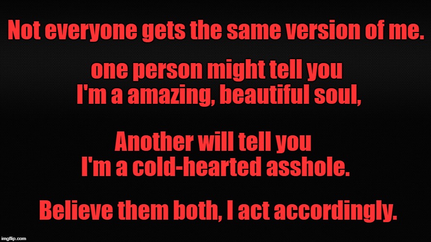 2 Versions of me | Not everyone gets the same version of me. one person might tell you I'm a amazing, beautiful soul, Another will tell you I'm a cold-hearted asshole. Believe them both, I act accordingly. | image tagged in version,asshole,beautiful soul,act accordingly,2 versions of me | made w/ Imgflip meme maker
