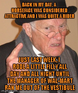 Sir, You've Been On The Horse Long Enough, Kids Are Waiting | BACK IN MY DAY, A HORSEFACE WAS CONSIDERED ATTRACTIVE AND I WAS QUITE A RIDER; JUST LAST WEEK, I RODE A LITTLE FILLY ALL DAY AND ALL NIGHT UNTIL THE MANAGER OF WAL-MART RAN ME OUT OF THE VESTIBULE | image tagged in memes,back in my day | made w/ Imgflip meme maker