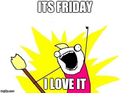 X All The Y | ITS FRIDAY; I LOVE IT | image tagged in memes,x all the y | made w/ Imgflip meme maker