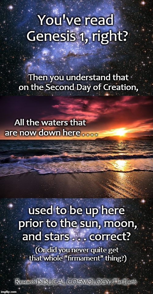 The Firmament Was Created IN THE MIDST OF THE WATERS. The Sea Water Was Originally Located Where the Entire Solar System Now Is! | You've read Genesis 1, right? Then you understand that on the Second Day of Creation, All the waters that are now down here . . . . used to be up here prior to the sun, moon, and stars . . . correct? (Or did you never quite get that whole "firmament" thing?); Research BIBLICAL COSMOLOGY/Flat Earth | image tagged in flat earth,memes,biblical cosmology,nasa,genesis 1,globe | made w/ Imgflip meme maker