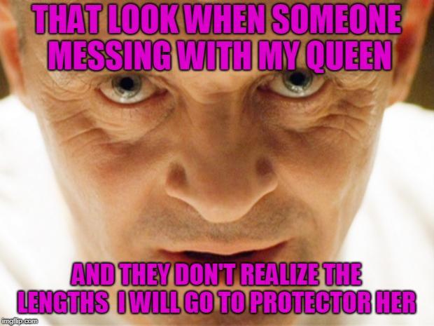 THAT LOOK WHEN SOMEONE MESSING WITH MY QUEEN; AND THEY DON'T REALIZE THE LENGTHS  I WILL GO TO PROTECTOR HER | image tagged in hannibal_popcorn | made w/ Imgflip meme maker