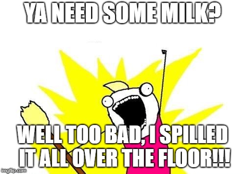 X All The Y | YA NEED SOME MILK? WELL TOO BAD, I SPILLED IT ALL OVER THE FLOOR!!! | image tagged in memes,x all the y | made w/ Imgflip meme maker