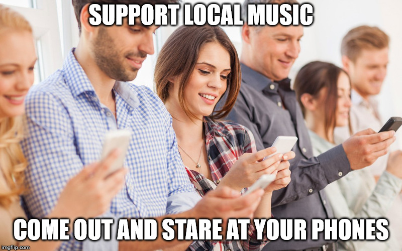 Music 101 | SUPPORT LOCAL MUSIC; COME OUT AND STARE AT YOUR PHONES | image tagged in annoying,cell phone,asshole,dick,disrespect | made w/ Imgflip meme maker