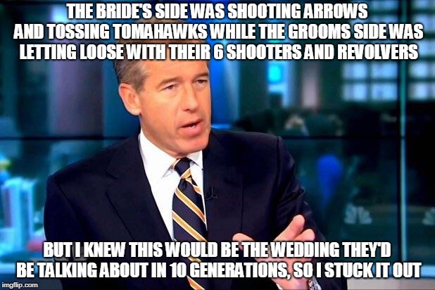 Brian Williams Was There 2 Meme | THE BRIDE'S SIDE WAS SHOOTING ARROWS AND TOSSING TOMAHAWKS WHILE THE GROOMS SIDE WAS LETTING LOOSE WITH THEIR 6 SHOOTERS AND REVOLVERS; BUT I KNEW THIS WOULD BE THE WEDDING THEY'D BE TALKING ABOUT IN 10 GENERATIONS, SO I STUCK IT OUT | image tagged in memes,brian williams was there 2 | made w/ Imgflip meme maker