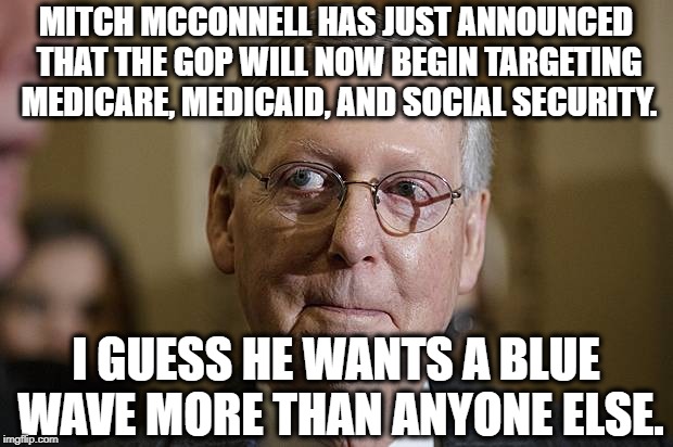 They want to gut Social Security to line their own pockets. | MITCH MCCONNELL HAS JUST ANNOUNCED THAT THE GOP WILL NOW BEGIN TARGETING MEDICARE, MEDICAID, AND SOCIAL SECURITY. I GUESS HE WANTS A BLUE WAVE MORE THAN ANYONE ELSE. | image tagged in mitch mcconnell,republicans,blue wave,social security,medicare,election | made w/ Imgflip meme maker