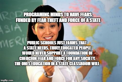 Unhelpful High School Teacher | PROGRAMING MINDS TO HAVE FEARS. FUNDED BY FEAR THEFT AND FORCE OF A STATE; PUBLIC SCHOOLS JUST FARMS THAT A STATE NEEDS. TRULY EDUCATED PEOPLE WOULD NEVER SUPPORT A FOUNDATION OF COERCION FEAR AND FORCE FOR ANY SOCIETY. THE ONES EDUCATION IN A STATE CLASSROOM WILL | image tagged in memes,unhelpful high school teacher | made w/ Imgflip meme maker