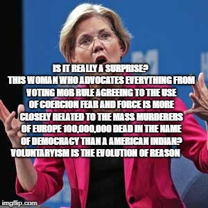 Elizabeth Warren | IS IT REALLY A SURPRISE? THIS WOMAN WHO ADVOCATES EVERYTHING FROM VOTING MOB RULE AGREEING TO THE USE OF COERCION FEAR AND FORCE IS MORE CLOSELY RELATED TO THE MASS MURDERERS OF EUROPE 100,000,000 DEAD IN THE NAME OF DEMOCRACY THAN A AMERICAN INDIAN? VOLUNTARYISM IS THE EVOLUTION OF REASON | image tagged in elizabeth warren | made w/ Imgflip meme maker