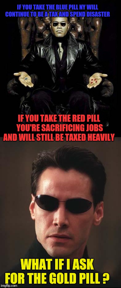 Fix the empire state, abandon the corrupt 2 party system.  | IF YOU TAKE THE BLUE PILL NY WILL CONTINUE TO BE A TAX AND SPEND DISASTER; IF YOU TAKE THE RED PILL YOU'RE SACRIFICING JOBS AND WILL STILL BE TAXED HEAVILY; WHAT IF I ASK FOR THE GOLD PILL
? | image tagged in libertarian party,larry sharpe,sharpe hollister 2018,a new ny,taxation is theft,status cuomo | made w/ Imgflip meme maker