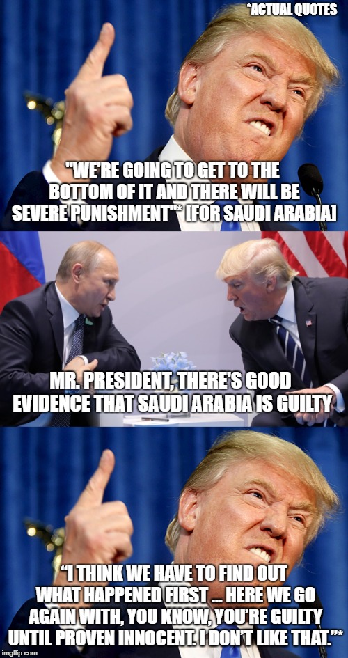 Here we go again with "I didn't say that..." | *ACTUAL QUOTES; "WE'RE GOING TO GET TO THE BOTTOM OF IT AND THERE WILL BE SEVERE PUNISHMENT"* [FOR SAUDI ARABIA]; MR. PRESIDENT, THERE'S GOOD EVIDENCE THAT SAUDI ARABIA IS GUILTY; “I THINK WE HAVE TO FIND OUT WHAT HAPPENED FIRST ... HERE WE GO AGAIN WITH, YOU KNOW, YOU’RE GUILTY UNTIL PROVEN INNOCENT. I DON’T LIKE THAT.”* | image tagged in politics,donald trump,saudi arabia,khashoggi | made w/ Imgflip meme maker