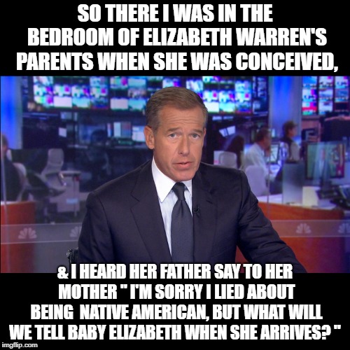Brian Williams gives us the real lowdown on the Elizabeth Warren story.  | SO THERE I WAS IN THE BEDROOM OF ELIZABETH WARREN'S PARENTS WHEN SHE WAS CONCEIVED, & I HEARD HER FATHER SAY TO HER MOTHER " I'M SORRY I LIED ABOUT BEING  NATIVE AMERICAN, BUT WHAT WILL WE TELL BABY ELIZABETH WHEN SHE ARRIVES? " | image tagged in politics | made w/ Imgflip meme maker