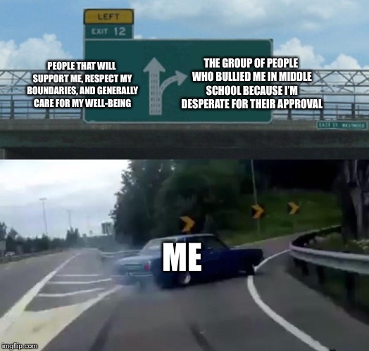 A good time or a bad one | THE GROUP OF PEOPLE WHO BULLIED ME IN MIDDLE SCHOOL BECAUSE I’M DESPERATE FOR THEIR APPROVAL; PEOPLE THAT WILL SUPPORT ME, RESPECT MY BOUNDARIES, AND GENERALLY CARE FOR MY WELL-BEING; ME | image tagged in memes,left exit 12 off ramp,friends,sad,depression,bullying | made w/ Imgflip meme maker