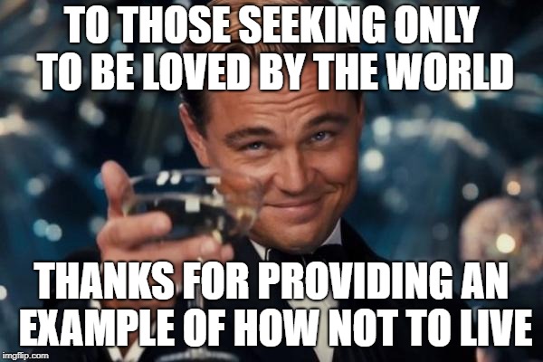 Gain The Whole World, Lose Your Soul | TO THOSE SEEKING ONLY TO BE LOVED BY THE WORLD; THANKS FOR PROVIDING AN EXAMPLE OF HOW NOT TO LIVE | image tagged in memes,leonardo dicaprio cheers | made w/ Imgflip meme maker