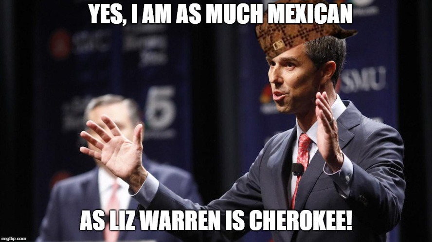 Sure dude, whatever you say... | YES, I AM AS MUCH MEXICAN; AS LIZ WARREN IS CHEROKEE! | image tagged in beto o'rourke,scumbag,democrats,elizabeth warren,political meme | made w/ Imgflip meme maker