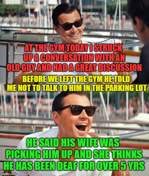 Leonardo Dicaprio Wolf Of Wall Street Meme | AT THE GYM TODAY I STRUCK UP A CONVERSATION WITH AN OLD GUY AND HAD A GREAT DISCUSSION; BEFORE WE LEFT THE GYM HE TOLD ME NOT TO TALK TO HIM IN THE PARKING LOT; HE SAID HIS WIFE WAS PICKING HIM UP AND SHE THINKS HE HAS BEEN DEAF FOR OVER 5 YRS | image tagged in memes,leonardo dicaprio wolf of wall street | made w/ Imgflip meme maker