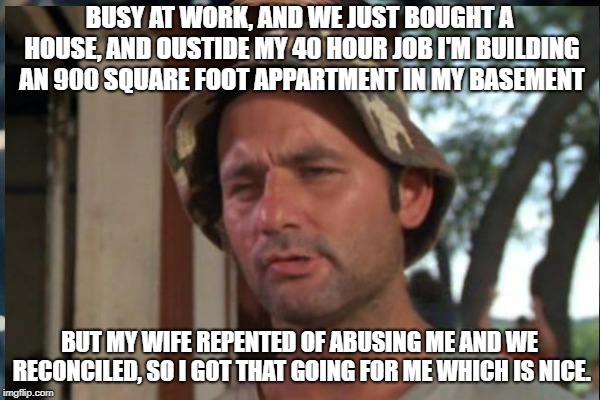 BUSY AT WORK, AND WE JUST BOUGHT A HOUSE, AND OUSTIDE MY 40 HOUR JOB I'M BUILDING AN 900 SQUARE FOOT APPARTMENT IN MY BASEMENT BUT MY WIFE R | made w/ Imgflip meme maker