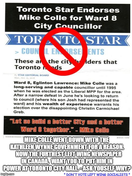 MIKE COLLE WENT DOWN WITH THE KATHLEEN WYNNE GOVERNMENT FOR A REASON.    NOW THE FURTHEST LEFT WING NEWSPAPER IN CANADA,  WANT YOU TO PUT HIM IN POWER AT TORONTO CITY HALL. - ASK YOUSELF WHY? " DON'T VOTE LEFT WING SOCIALISTS " | image tagged in say no to mike colle | made w/ Imgflip meme maker