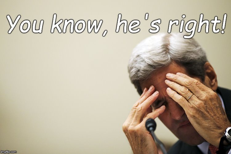 Kerry's headache | You know, he's right! | image tagged in kerry's headache | made w/ Imgflip meme maker