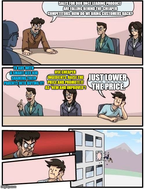 Boardroom Meeting Suggestion | SALES FOR OUR ONCE LEADING PRODUCT ARE FALLING BEHIND THE  CHEAPER COMPETITORS. HOW DO WE BRING CUSTOMERS BACK? TV ADS WITH A SMART-ASS KID SHAMING THEIR PARENTS INTO BUYING IT! USE CHEAPER INGEDIENTS, RAISE THE PRICE AND PROMOTE IT AS "NEW AND IMPROVED"! JUST LOWER THE PRICE. | image tagged in memes,boardroom meeting suggestion | made w/ Imgflip meme maker