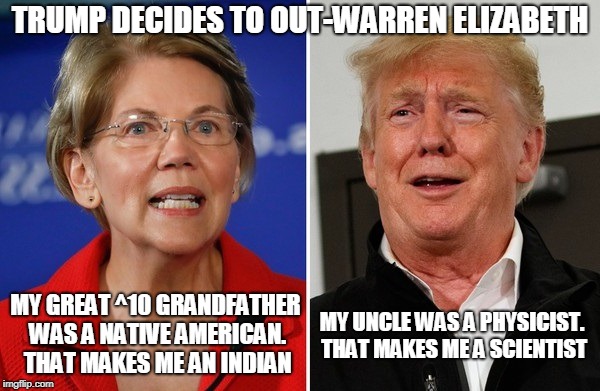 TRUMP DECIDES TO OUT-WARREN ELIZABETH; MY GREAT ^10 GRANDFATHER WAS A NATIVE AMERICAN. THAT MAKES ME AN INDIAN; MY UNCLE WAS A PHYSICIST. THAT MAKES ME A SCIENTIST | image tagged in elizabeth warren,donald trump | made w/ Imgflip meme maker